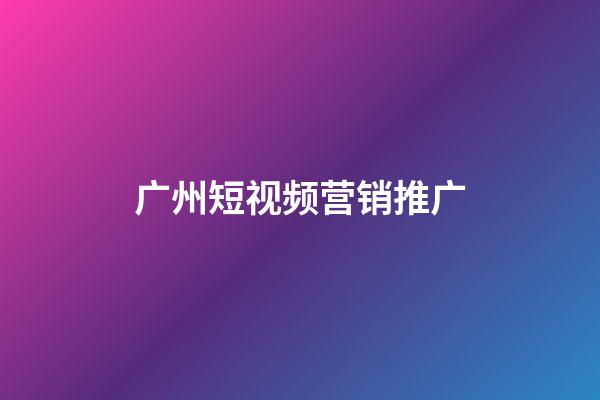 广州短视频营销推广(广州短视频公司排名)
